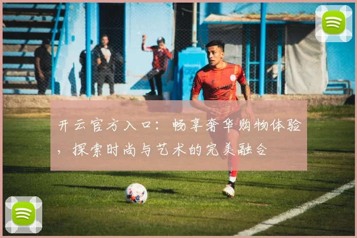 开云官方入口：畅享奢华购物体验，探索时尚与艺术的完美融合