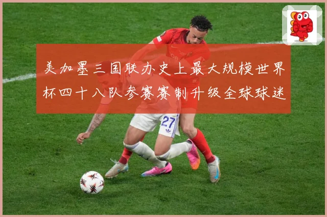 美加墨三国联办史上最大规模世界杯四十八队参赛赛制升级全球球迷战术观察
