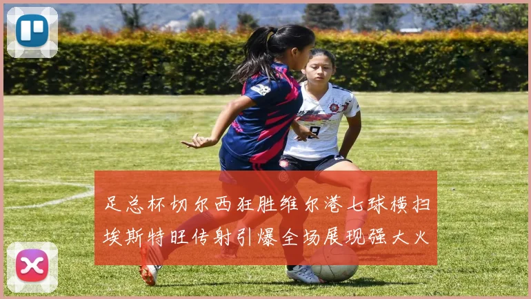 足总杯切尔西狂胜维尔港七球横扫埃斯特旺传射引爆全场展现强大火力