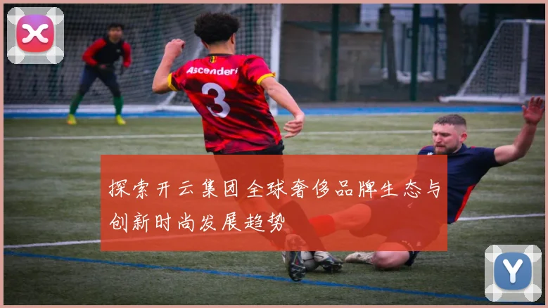 探索开云集团全球奢侈品牌生态与创新时尚发展趋势