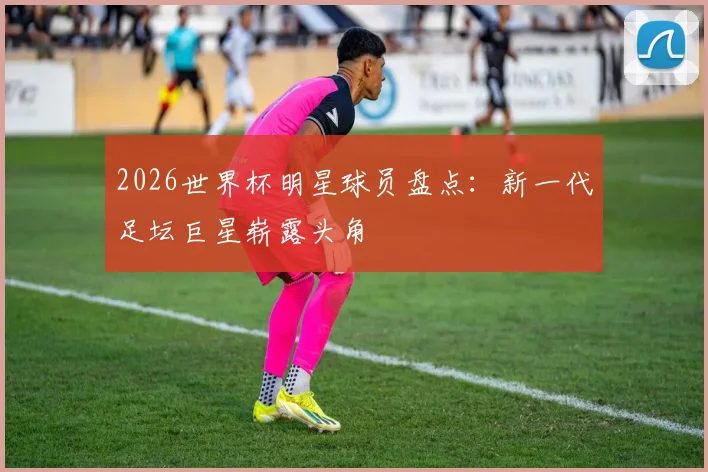 2026世界杯明星球员盘点：新一代足坛巨星崭露头角