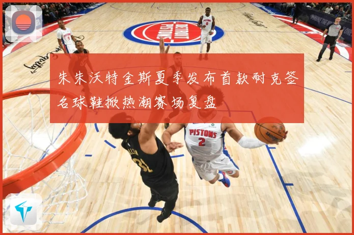 朱朱沃特金斯夏季发布首款耐克签名球鞋掀热潮赛场复盘
