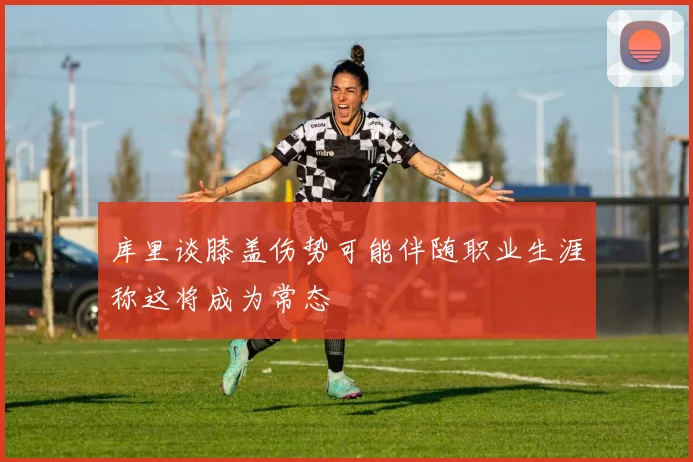 库里谈膝盖伤势可能伴随职业生涯称这将成为常态