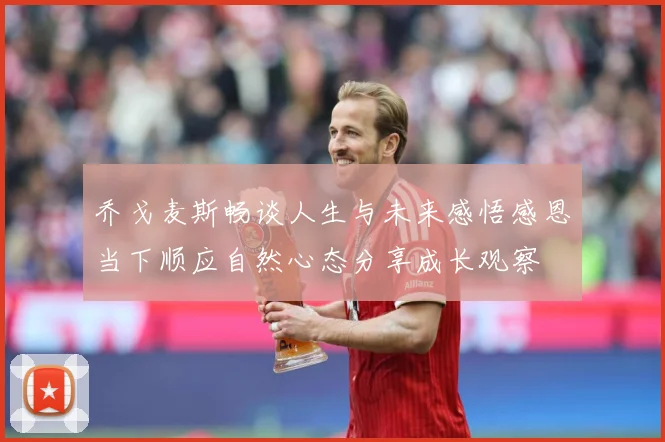 乔戈麦斯畅谈人生与未来感悟感恩当下顺应自然心态分享成长观察