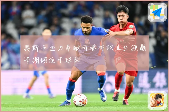 奥斯卡全力奉献海港将职业生涯巅峰期倾注于球队