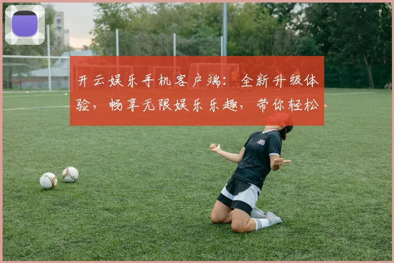 开云娱乐手机客户端：全新升级体验，畅享无限娱乐乐趣，带你轻松玩转游戏世界