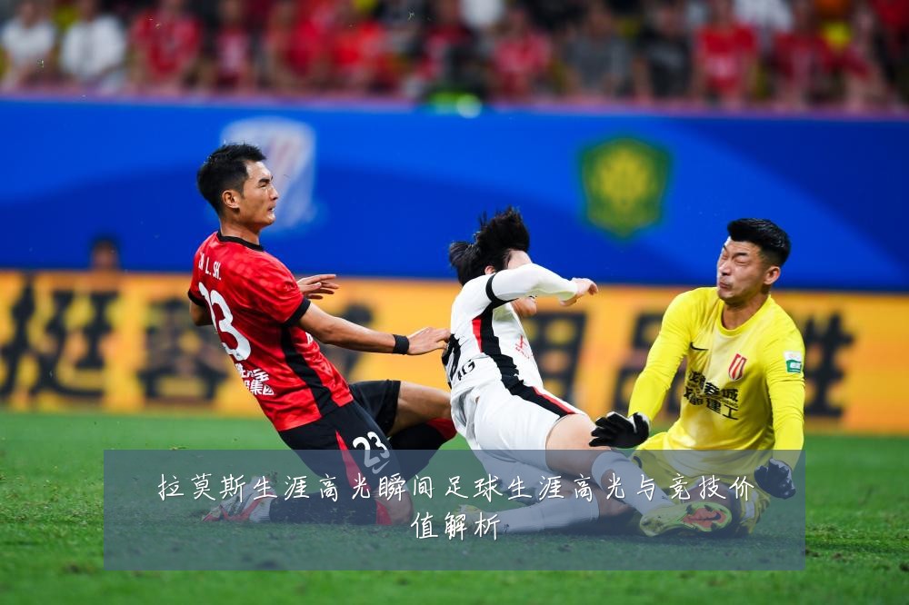 拉莫斯生涯高光瞬间足球生涯高光与竞技价值解析